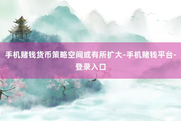 手机赌钱货币策略空间或有所扩大-手机赌钱平台-登录入口