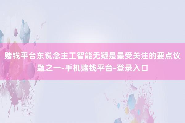 赌钱平台东说念主工智能无疑是最受关注的要点议题之一-手机赌钱平台-登录入口