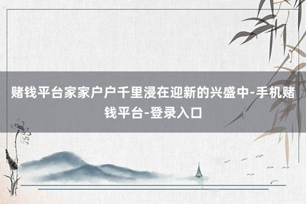 赌钱平台家家户户千里浸在迎新的兴盛中-手机赌钱平台-登录入口