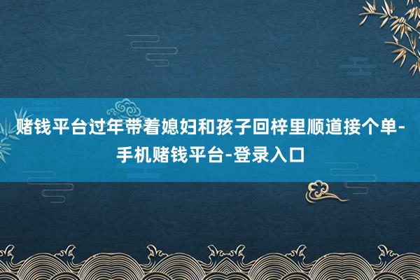 赌钱平台过年带着媳妇和孩子回梓里顺道接个单-手机赌钱平台-登录入口