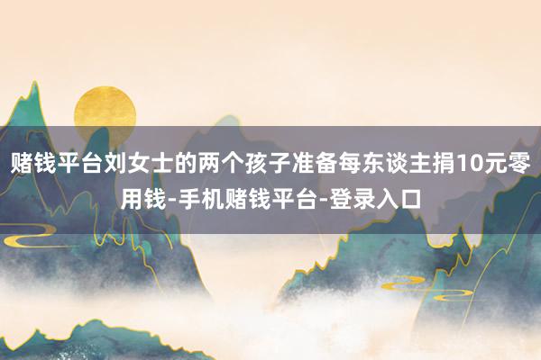 赌钱平台刘女士的两个孩子准备每东谈主捐10元零用钱-手机赌钱平台-登录入口