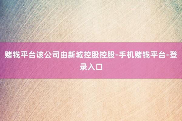 赌钱平台该公司由新城控股控股-手机赌钱平台-登录入口