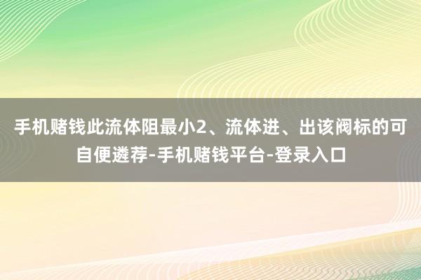 手机赌钱此流体阻最小2、流体进、出该阀标的可自便遴荐-手机赌钱平台-登录入口