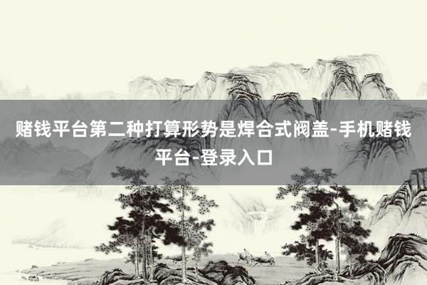 赌钱平台第二种打算形势是焊合式阀盖-手机赌钱平台-登录入口