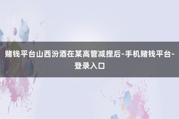 赌钱平台山西汾酒在某高管减捏后-手机赌钱平台-登录入口