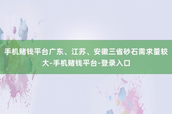 手机赌钱平台广东、江苏、安徽三省砂石需求量较大-手机赌钱平台-登录入口