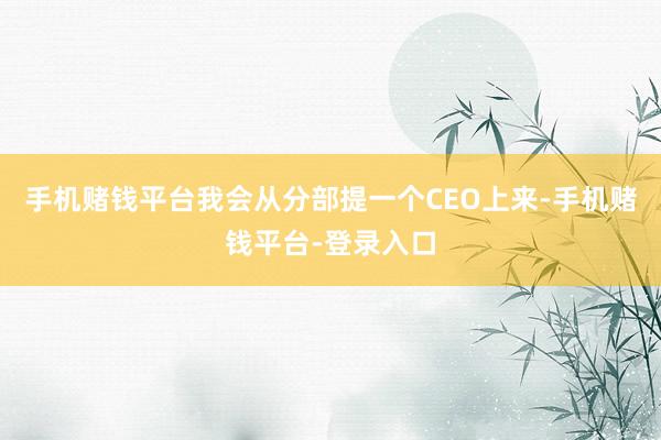 手机赌钱平台我会从分部提一个CEO上来-手机赌钱平台-登录入口