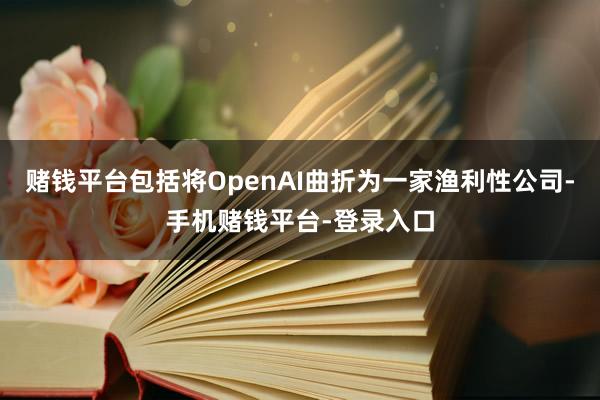 赌钱平台包括将OpenAI曲折为一家渔利性公司-手机赌钱平台-登录入口