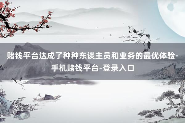 赌钱平台达成了种种东谈主员和业务的最优体验-手机赌钱平台-登录入口