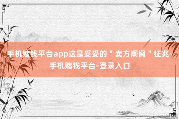 手机赌钱平台app这是妥妥的＂卖方阛阓＂征兆-手机赌钱平台-登录入口
