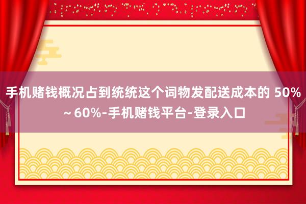 手机赌钱概况占到统统这个词物发配送成本的 50%～60%-手机赌钱平台-登录入口