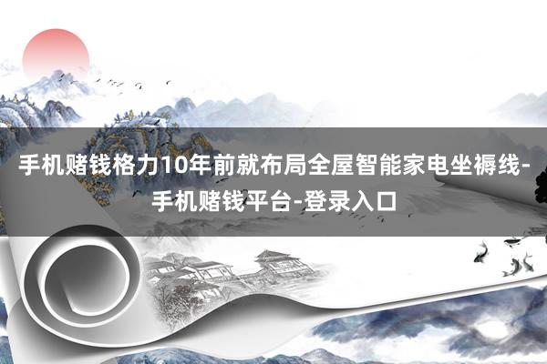 手机赌钱格力10年前就布局全屋智能家电坐褥线-手机赌钱平台-登录入口
