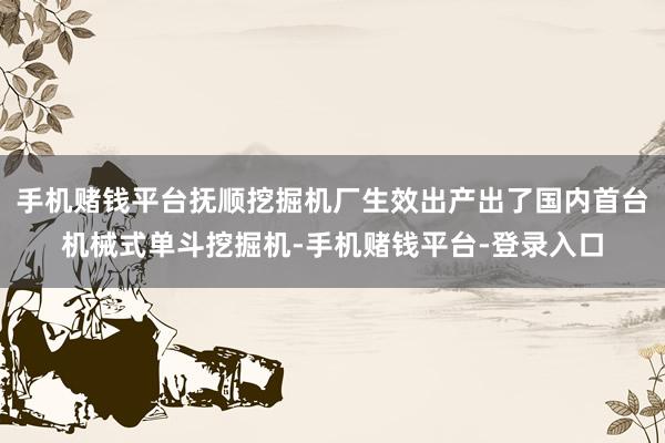 手机赌钱平台抚顺挖掘机厂生效出产出了国内首台机械式单斗挖掘机-手机赌钱平台-登录入口