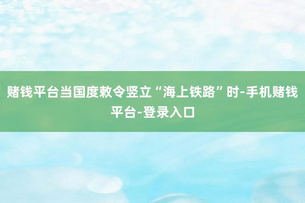 赌钱平台当国度敕令竖立“海上铁路”时-手机赌钱平台-登录入口