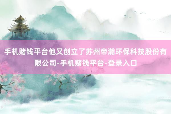 手机赌钱平台他又创立了苏州帝瀚环保科技股份有限公司-手机赌钱平台-登录入口
