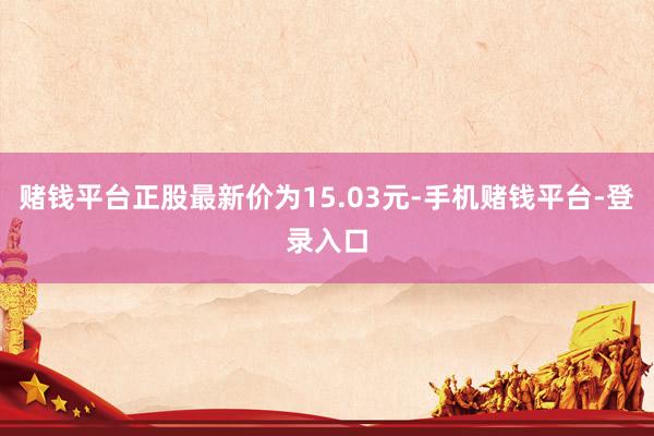 赌钱平台正股最新价为15.03元-手机赌钱平台-登录入口