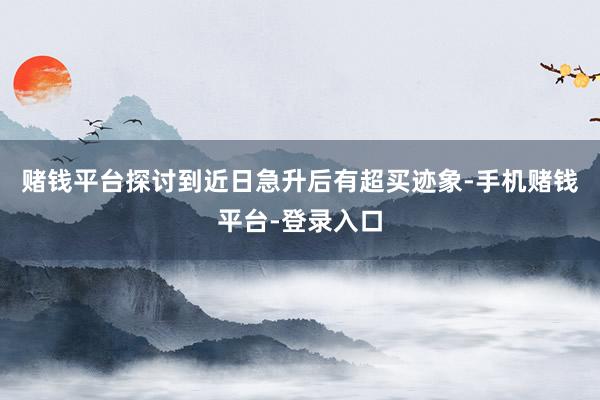 赌钱平台探讨到近日急升后有超买迹象-手机赌钱平台-登录入口