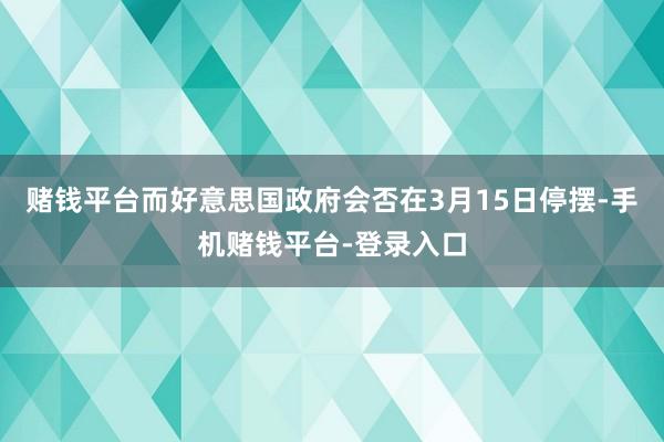 赌钱平台而好意思国政府会否在3月15日停摆-手机赌钱平台-登录入口