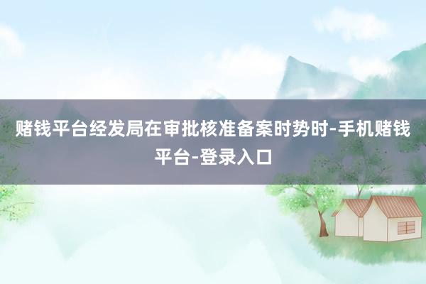赌钱平台经发局在审批核准备案时势时-手机赌钱平台-登录入口