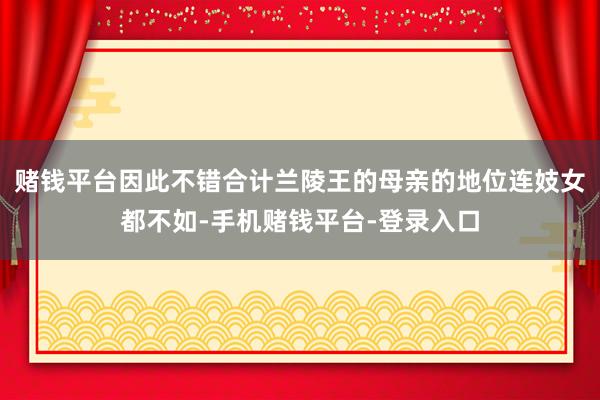 赌钱平台因此不错合计兰陵王的母亲的地位连妓女都不如-手机赌钱平台-登录入口