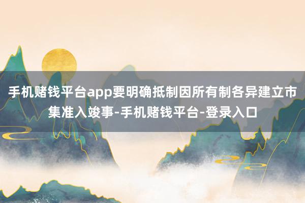 手机赌钱平台app要明确抵制因所有制各异建立市集准入竣事-手机赌钱平台-登录入口