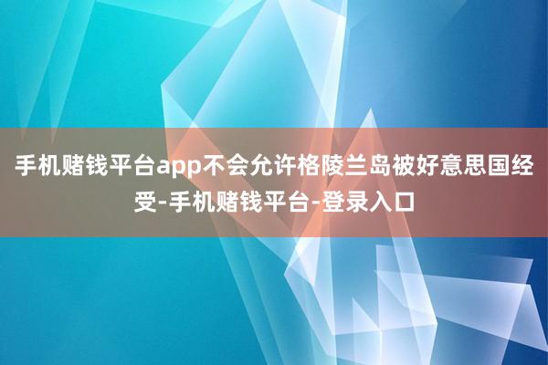 手机赌钱平台app不会允许格陵兰岛被好意思国经受-手机赌钱平台-登录入口