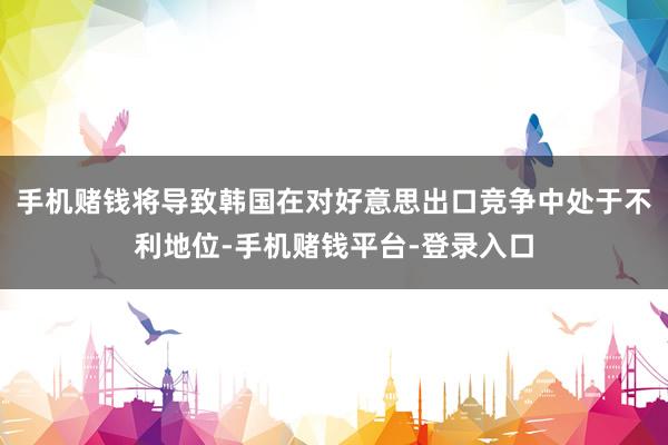 手机赌钱将导致韩国在对好意思出口竞争中处于不利地位-手机赌钱平台-登录入口