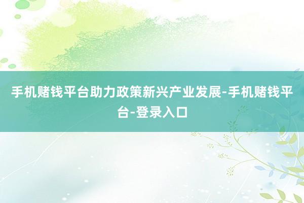 手机赌钱平台助力政策新兴产业发展-手机赌钱平台-登录入口