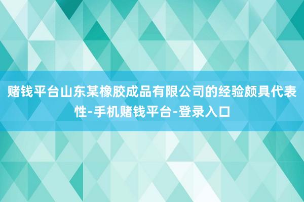 赌钱平台山东某橡胶成品有限公司的经验颇具代表性-手机赌钱平台-登录入口
