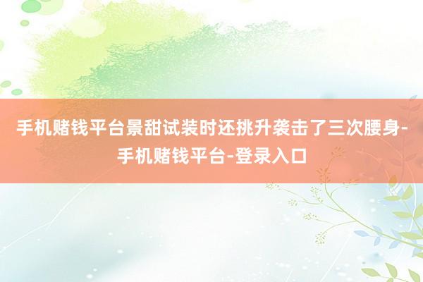 手机赌钱平台景甜试装时还挑升袭击了三次腰身-手机赌钱平台-登录入口