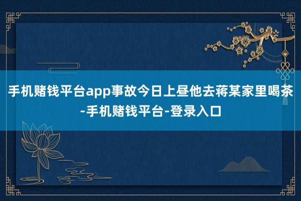 手机赌钱平台app事故今日上昼他去蒋某家里喝茶-手机赌钱平台-登录入口