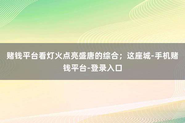 赌钱平台看灯火点亮盛唐的综合；这座城-手机赌钱平台-登录入口
