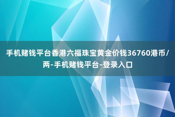 手机赌钱平台香港六福珠宝黄金价钱36760港币/两-手机赌钱平台-登录入口