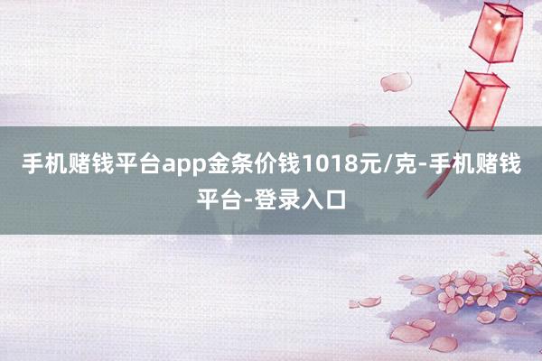 手机赌钱平台app金条价钱1018元/克-手机赌钱平台-登录入口