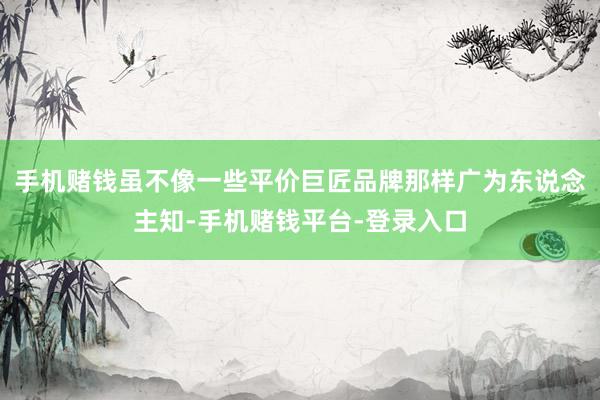 手机赌钱虽不像一些平价巨匠品牌那样广为东说念主知-手机赌钱平台-登录入口