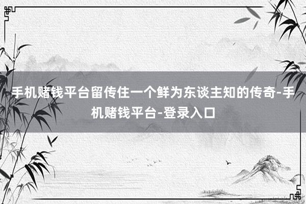 手机赌钱平台留传住一个鲜为东谈主知的传奇-手机赌钱平台-登录入口