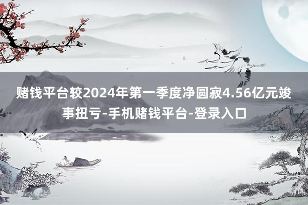 赌钱平台较2024年第一季度净圆寂4.56亿元竣事扭亏-手机赌钱平台-登录入口