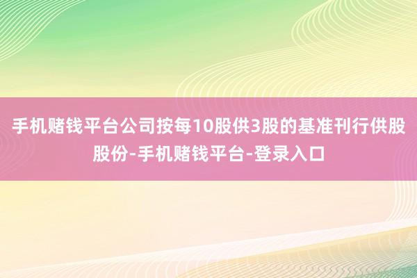 手机赌钱平台公司按每10股供3股的基准刊行供股股份-手机赌钱平台-登录入口