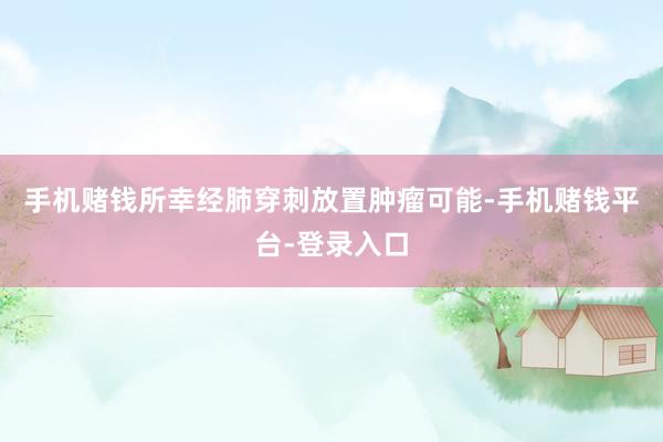 手机赌钱所幸经肺穿刺放置肿瘤可能-手机赌钱平台-登录入口