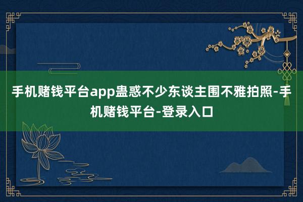 手机赌钱平台app蛊惑不少东谈主围不雅拍照-手机赌钱平台-登录入口