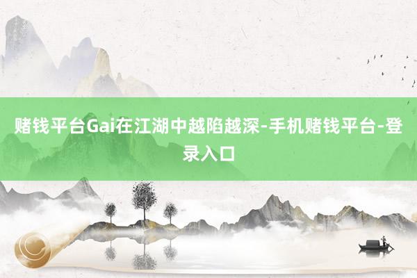 赌钱平台Gai在江湖中越陷越深-手机赌钱平台-登录入口
