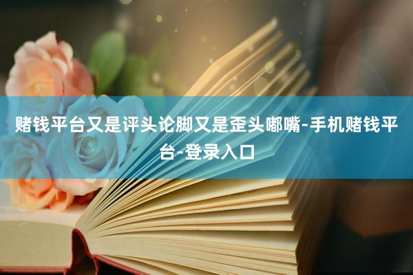 赌钱平台又是评头论脚又是歪头嘟嘴-手机赌钱平台-登录入口