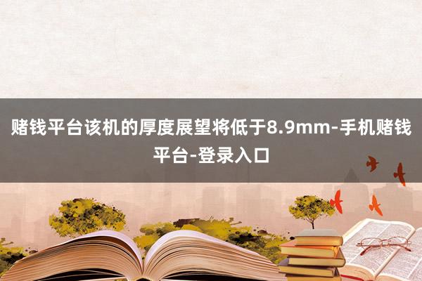 赌钱平台该机的厚度展望将低于8.9mm-手机赌钱平台-登录入口