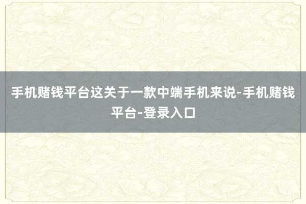 手机赌钱平台这关于一款中端手机来说-手机赌钱平台-登录入口