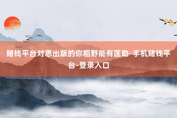 赌钱平台对思出版的你粗野能有匡助-手机赌钱平台-登录入口