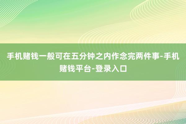 手机赌钱一般可在五分钟之内作念完两件事-手机赌钱平台-登录入口