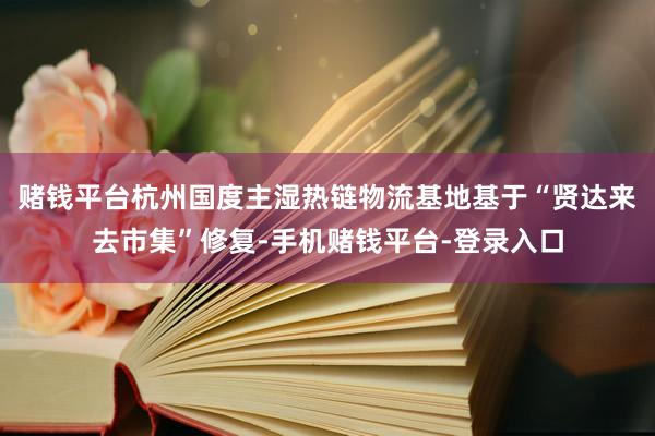 赌钱平台杭州国度主湿热链物流基地基于“贤达来去市集”修复-手机赌钱平台-登录入口