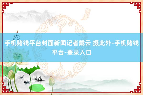 手机赌钱平台封面新闻记者戴云 摄此外-手机赌钱平台-登录入口