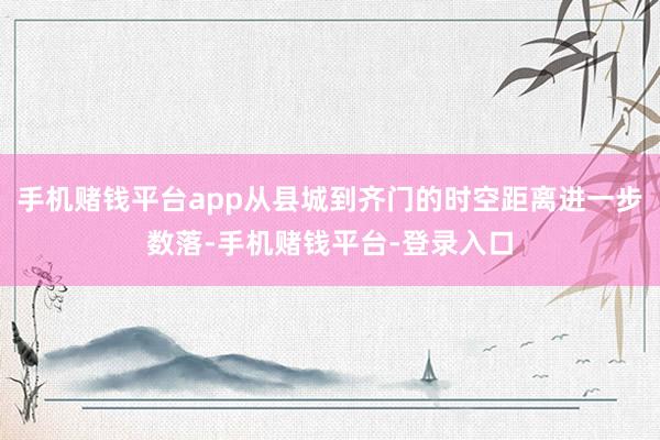 手机赌钱平台app从县城到齐门的时空距离进一步数落-手机赌钱平台-登录入口