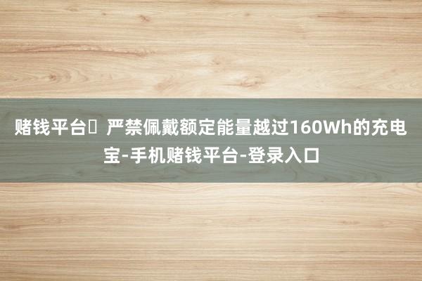 赌钱平台	严禁佩戴额定能量越过160Wh的充电宝-手机赌钱平台-登录入口